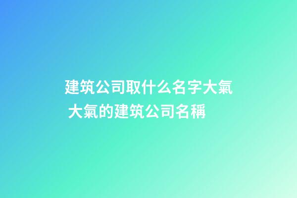 建筑公司取什么名字大氣 大氣的建筑公司名稱-第1張-公司起名-玄機派